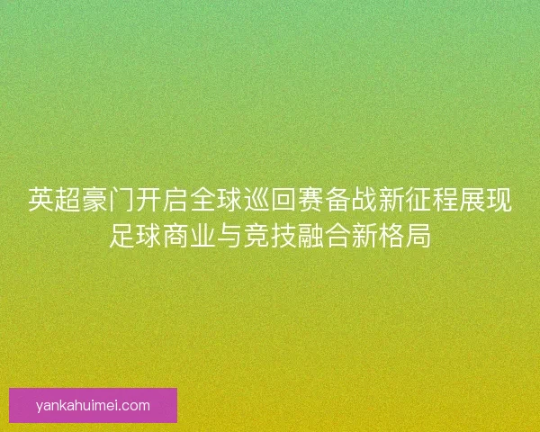 英超豪门开启全球巡回赛备战新征程展现足球商业与竞技融合新格局