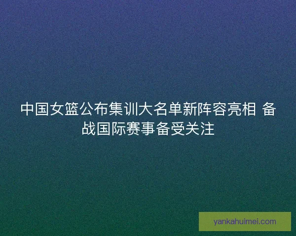 中国女篮公布集训大名单新阵容亮相 备战国际赛事备受关注